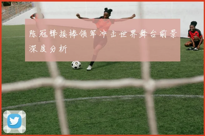 陈冠锋接棒领军冲击世界舞台前景深度分析