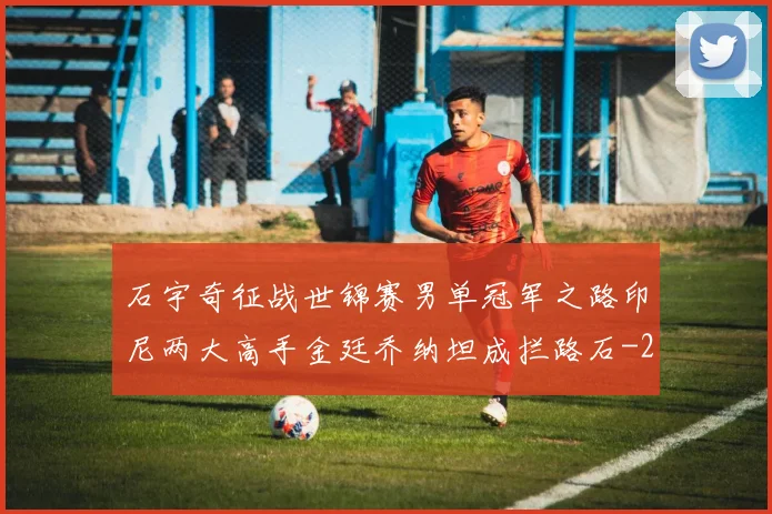 石宇奇征战世锦赛男单冠军之路印尼两大高手金廷乔纳坦成拦路石