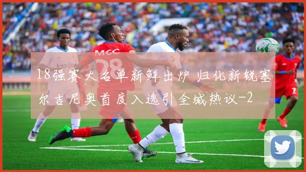 18强赛大名单新鲜出炉 归化新锐塞尔吉尼奥首度入选引全城热议