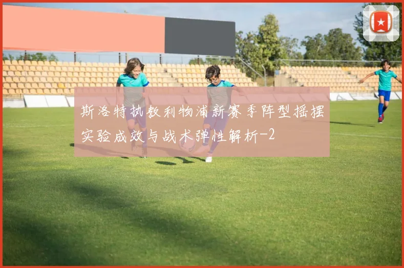 斯洛特执教利物浦新赛季阵型摇摆实验成效与战术弹性解析