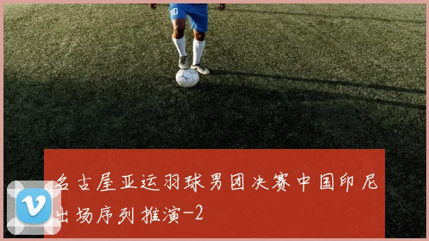 名古屋亚运羽球男团决赛中国印尼出场序列推演