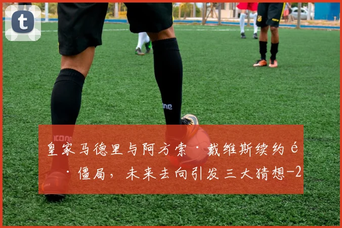 皇家马德里与阿方索·戴维斯续约陷僵局，未来去向引发三大猜想