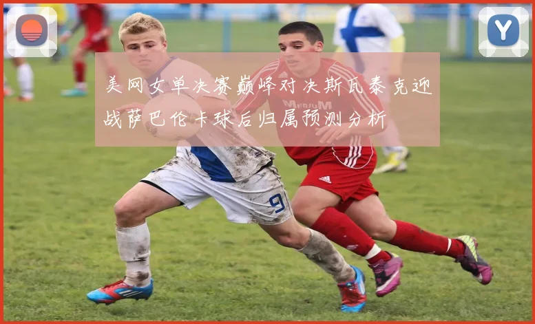 美网女单决赛巅峰对决斯瓦泰克迎战萨巴伦卡球后归属预测分析
