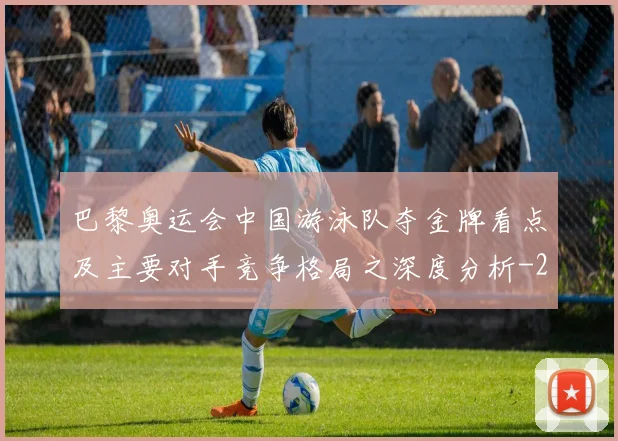 巴黎奥运会中国游泳队夺金牌看点及主要对手竞争格局之深度分析