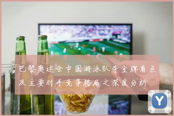 巴黎奥运会中国游泳队夺金牌看点及主要对手竞争格局之深度分析