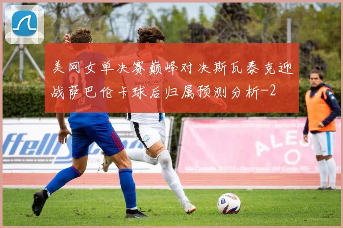 美网女单决赛巅峰对决斯瓦泰克迎战萨巴伦卡球后归属预测分析