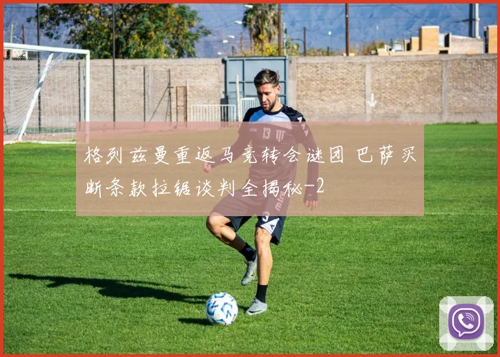 格列兹曼重返马竞转会谜团 巴萨买断条款拉锯谈判全揭秘