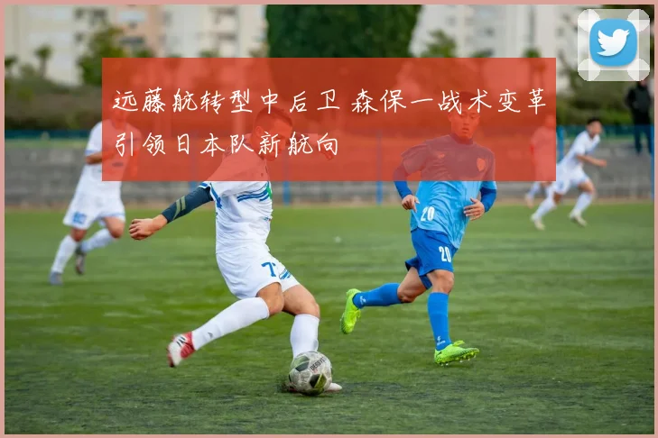 远藤航转型中后卫 森保一战术变革引领日本队新航向