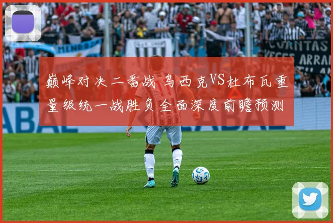 巅峰对决二番战 乌西克VS杜布瓦重量级统一战胜负全面深度前瞻预测