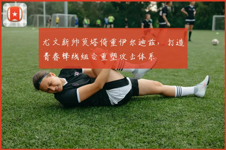 尤文新帅莫塔倚重伊尔迪兹，打造青春锋线组合重塑攻击体系