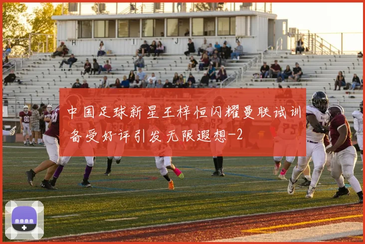 中国足球新星王梓恒闪耀曼联试训 备受好评引发无限遐想