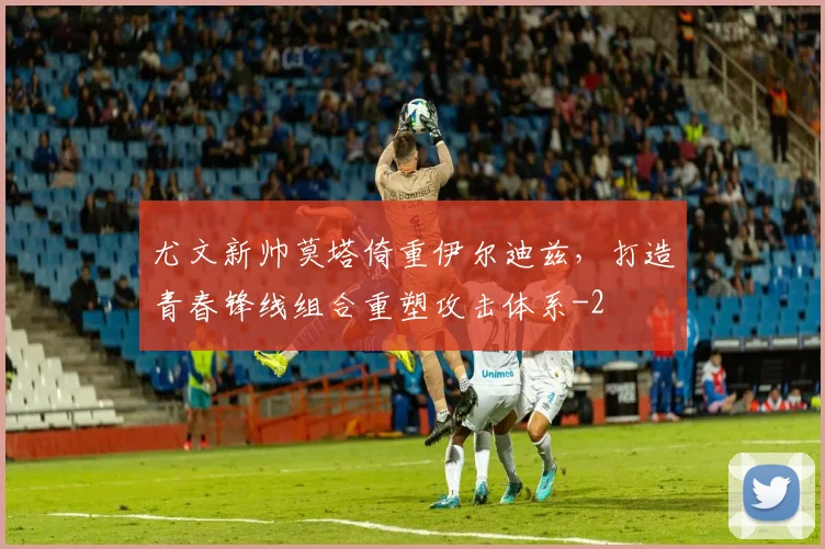 尤文新帅莫塔倚重伊尔迪兹，打造青春锋线组合重塑攻击体系