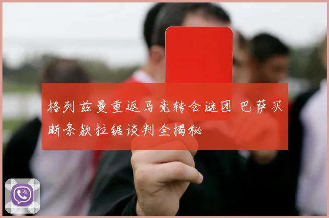 格列兹曼重返马竞转会谜团 巴萨买断条款拉锯谈判全揭秘